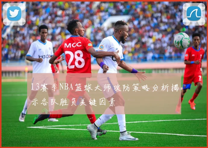 13赛季NBA篮球大师攻防策略分析揭示各队胜负关键因素