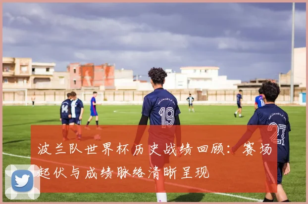 波兰队世界杯历史战绩回顾：赛场起伏与成绩脉络清晰呈现