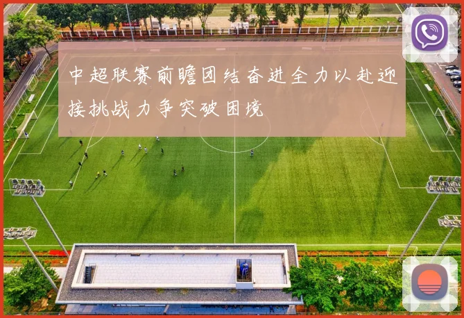 中超联赛前瞻团结奋进全力以赴迎接挑战力争突破困境