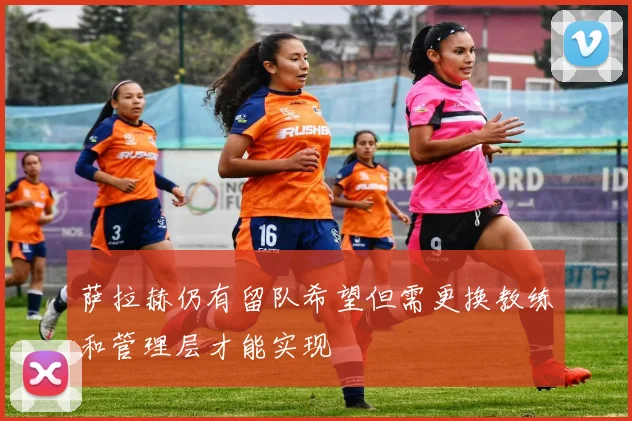 萨拉赫仍有留队希望但需更换教练和管理层才能实现