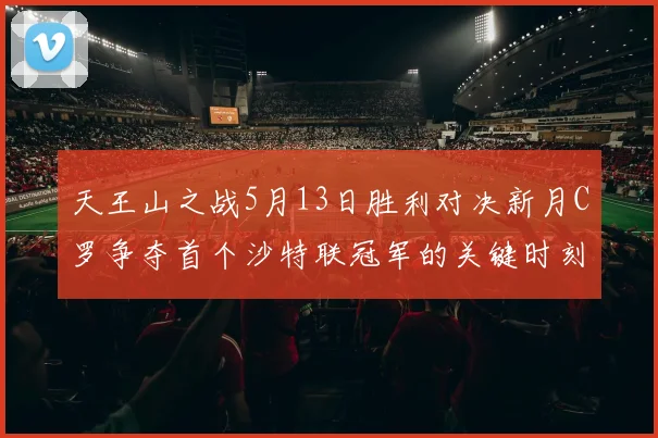 天王山之战5月13日胜利对决新月C罗争夺首个沙特联冠军的关键时刻