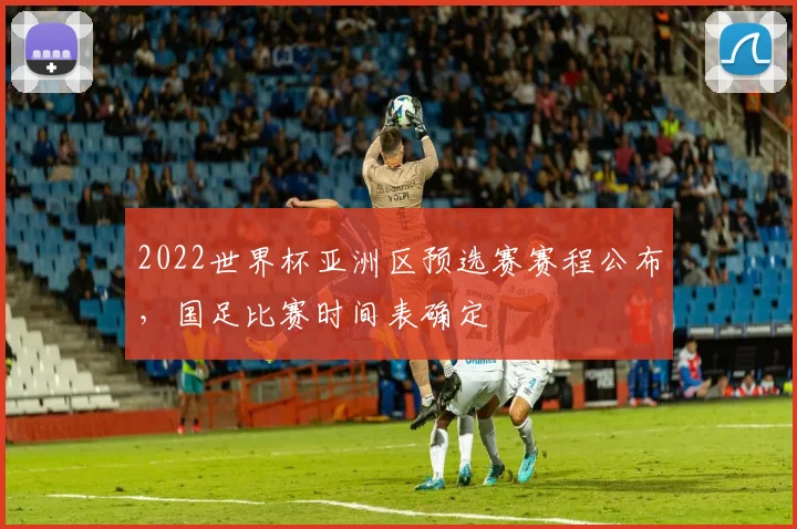 2022世界杯亚洲区预选赛赛程公布，国足比赛时间表确定