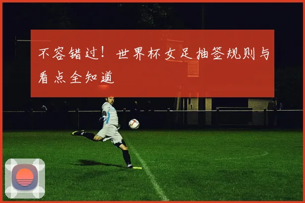 不容错过！世界杯女足抽签规则与看点全知道