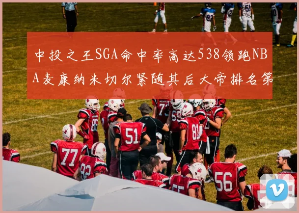 中投之王SGA命中率高达538领跑NBA麦康纳米切尔紧随其后大帝排名第七